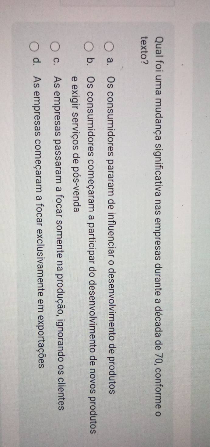 Qual foi uma mudança significativa nas empresas durante a década de 70, conforme o
texto?
a. Os consumidores pararam de influenciar o desenvolvimento de produtos
b. Os consumidores começaram a participar do desenvolvimento de novos produtos
e exigir serviços de pós-venda
c. As empresas passaram a focar somente na produção, ignorando os clientes
d. As empresas começaram a focar exclusivamente em exportações