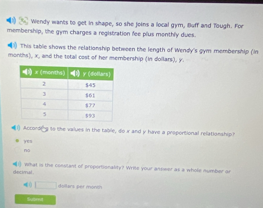 Wendy wants to get in shape, so she joins a local gym, Buff and Tough. For
membership, the gym charges a registration fee plus monthly dues.
This table shows the relationship between the length of Wendy's gym membership (in
months), x, and the total cost of her membership (in dollars), y.
Accord to the values in the table, do x and y have a proportional relationship?
yes
no
What is the constant of proportionality? Write your answer as a whole number or
decimal.
. □ dollars per month
Submit