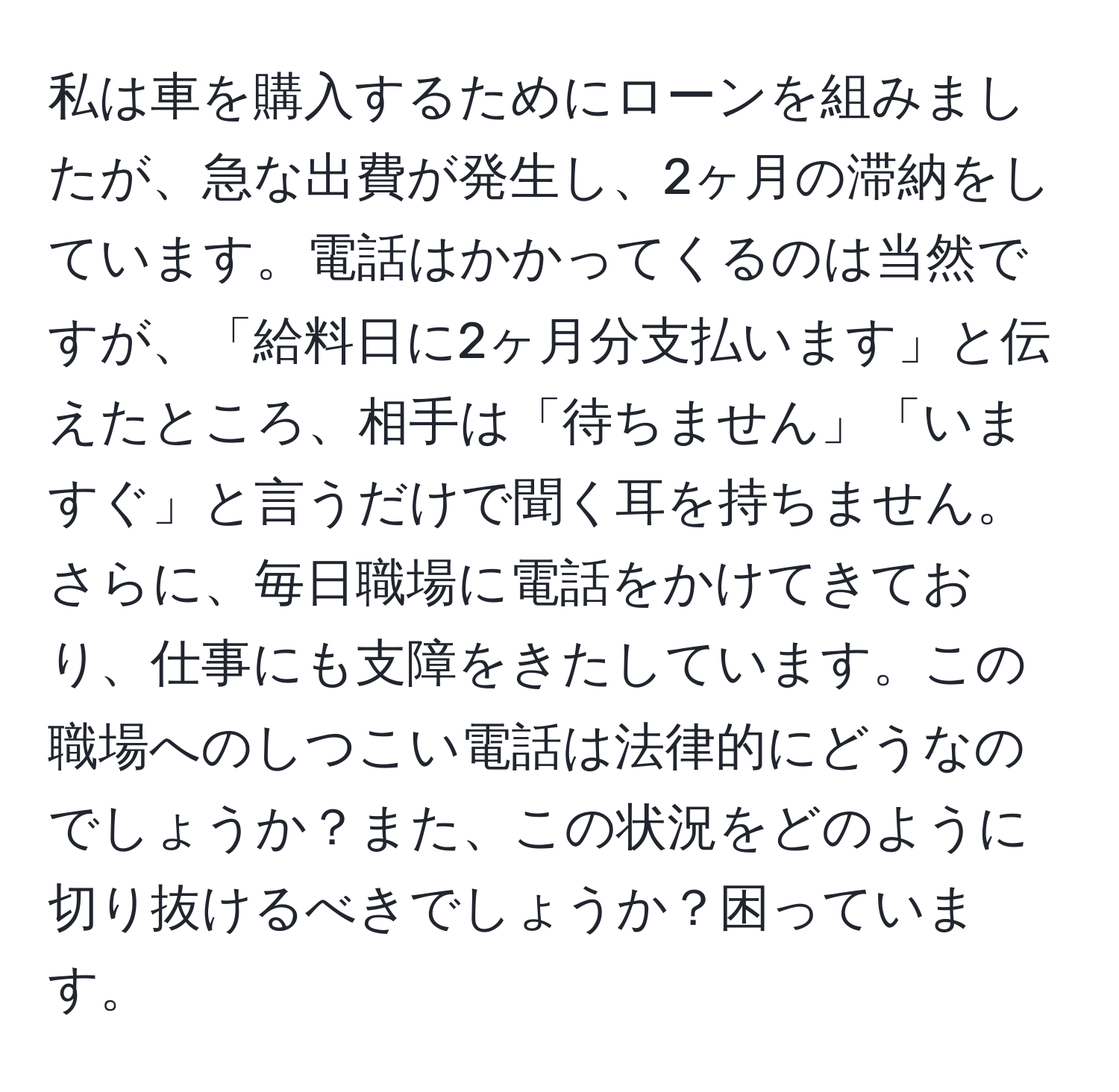 私は車を購入するためにローンを組みましたが、急な出費が発生し、2ヶ月の滞納をしています。電話はかかってくるのは当然ですが、「給料日に2ヶ月分支払います」と伝えたところ、相手は「待ちません」「いますぐ」と言うだけで聞く耳を持ちません。さらに、毎日職場に電話をかけてきており、仕事にも支障をきたしています。この職場へのしつこい電話は法律的にどうなのでしょうか？また、この状況をどのように切り抜けるべきでしょうか？困っています。