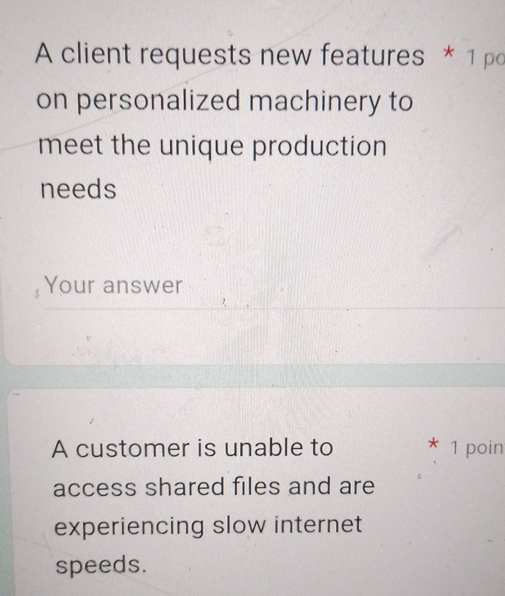 A client requests new features * 1 po 
on personalized machinery to 
meet the unique production 
needs 
Your answer 
A customer is unable to 1 poin 
access shared files and are 
experiencing slow internet 
speeds.