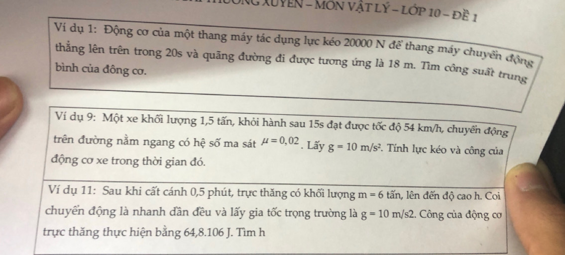 NG XUYEN - MÔN VậT LÝ - Lớp 10 - đề 1 
Ví dụ 1: Động cơ của một thang máy tác dụng lực kéo 20000 N để thang máy chuyển động 
thẳng lên trên trong 20s và quãng đường đi được tương ứng là 18 m. Tìm công suất trung 
bình của đông cơ. 
Ví dụ 9: Một xe khối lượng 1, 5 tấn, khỏi hành sau 15s đạt được tốc độ 54 km/h, chuyền động 
trên đường nằm ngang có hệ số ma sát mu =0,02. Lấy g=10m/s^2. Tính lực kéo và công của 
động cơ xe trong thời gian đó. 
Ví dụ 11: Sau khi cất cánh 0, 5 phút, trực thăng có khối lượng m=6 lấn, lên đến độ cao h. Coi 
chuyển động là nhanh đần đều và lấy gia tốc trọng trường là g=10m/s2 :. Công của động cơ 
trực thăng thực hiện bằng 64, 8. 106 J. Tìm h