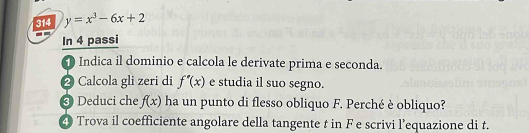 314 y=x^3-6x+2
In 4 passi 
1 Indica il dominio e calcola le derivate prima e seconda. 
2 Calcola gli zeri di f''(x) e studia il suo segno. 
③ Deduci che f(x) ha un punto di flesso obliquo F. Perché è obliquo? 
4 Trova il coefficiente angolare della tangente t in F e scrivi l’equazione di t.