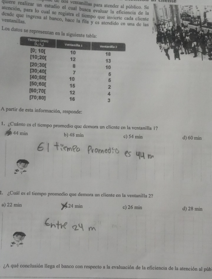 unemce
ue de dos ventanillas para atender al público. Se
quiere realizar un estudio el cual busca evaluar la eficiencia de la
atención, para lo cual se registra el tiempo que invierte cada cliente
desde que ingresa al banco, hace la fila y es atendido en una de las
ventanillas.
Los datos se representan en la
A partir de esta información, responde:
1. ¿Cuánto es el tiempo promedio que demora un cliente en la ventanilla 1?
44 min b) 48 min c) 54 min d) 60 min
2 ¿Cuál es el tiempo promedio que demora un cliente en la ventanilla 2?
a) 22 min 24 min c) 26 min d) 28 min
¿A qué conclusión llega el banco con respecto a la evaluación de la eficiencia de la atención al púb