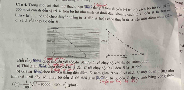 x=-1. 
Câu 4. Trong một trò chơi thử thách, bạn Ta dang ở trên thuyền (vị trí 4) cách bờ hồ (vị trí C 
trong
300 m và cần đi đến vị trí B trên bờ hồ như hình vẽ dưới đây, khoảng cách từ C đến B là 400 m à l t 
Lưu ý là có thể chèo thuyền thắng từ A đến B hoặc chèo thuyền từ A đến một điểm nằm giữa lận 
C và B rồi chạy bộ đến B . G 
n c 
và 
ay 

Biết rằng anh cheo thuyên với tốc độ 50m /phút và chạy bộ với tốc độ 100m /phút. ) 
a) Thời gian n cheo thuyển từ 4 đến C rồi chạy bộ từ C đến B là 10 phút. 
b) Giả sử 1 K chèo thuyển thắng đến điểm D nằm giữa B và C và cách C một đoạn x (m) như 
hình vẽ dưới đây, rồi chạy bộ đến B thì thời gian von đi từ 4 đến B được tính bằng công thức
f(x)= 1/100 (sqrt(x^2+90000)+400-x) (phút).