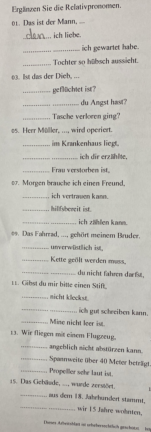 Ergänzen Sie die Relativpronomen. 
01. Das ist der Mann, ... 
_ich liebe. 
_ich gewartet habe. 
_Tochter so hübsch aussieht. 
03. Ist das der Dieb, ... 
_geflüchtet ist? 
_du Angst hast? 
_Tasche verloren ging? 
05. Herr Müller, ..., wird operiert. 
_im Krankenhaus liegt, 
_ich dir erzählte, 
_Frau verstorben ist, 
07. Morgen brauche ich einen Freund, 
_ich vertrauen kann. 
_hilfsbereit ist. 
_ich zählen kann. 
09. Das Fahrrad, ..., gehört meinem Bruder. 
_unverwüstlich ist, 
_Kette geölt werden muss, 
_du nicht fahren darfst, 
11. Gibst du mir bitte einen Stift, 
_nicht kleckst. 
_ 
ich gut schreiben kann. 
_Mine nicht leer ist. 
13. Wir fliegen mit einem Flugzeug, 
_angeblich nicht abstürzen kann. 
_ Spannweite über 40 Meter beträgt. 
_Propeller sehr laut ist. 
15. Das Gebäude, ..., wurde zerstört. 1 
_ 
_aus dem 18. Jahrhundert stammt, 
wir 15 Jahre wohnten, 
Dieses Arbeitsblatt ist urheberrechtlich geschützt. htt