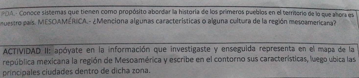 PDA.- Conoce sistemas que tienen como propósito abordar la historia de los primeros pueblos en el territorio de lo que ahora es 
nuestro país. MESOAMÉRICA.- ¿Menciona algunas características o alguna cultura de la región mesoamericana? 
ACTIVIDAD II: apóyate en la información que investigaste y enseguida representa en el mapa de la 
república mexicana la región de Mesoamérica y escribe en el contorno sus características, luego ubica las 
principales ciudades dentro de dicha zona.