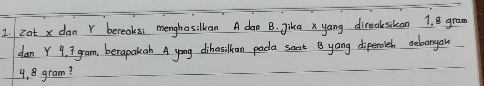 zat x dan Y bereaks: menghasilkan A dan B. Jika x yang direaksikan 1, 8 gram
dan Y 4, 7 gram, berapakah A yong dihasilkan pada soat B yang diperoleh sebonyan
4,8 gram?