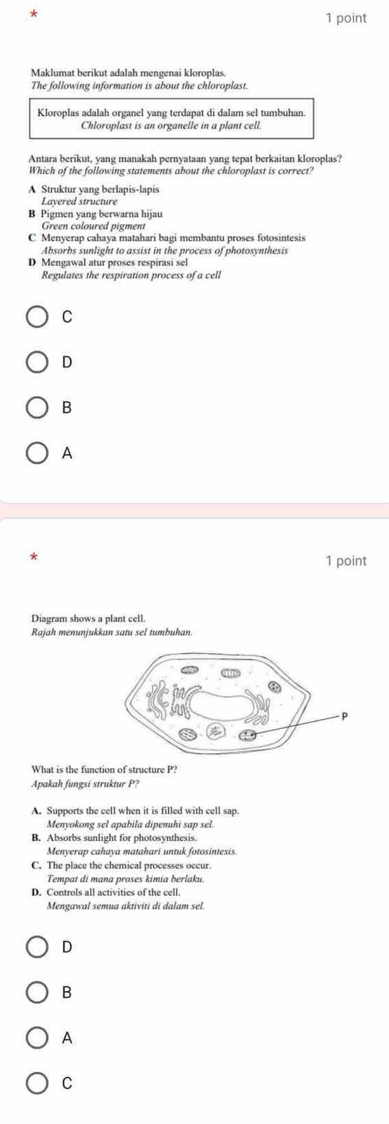 Maklumat berikut adalah mengenai kloroplas.
The following information is about the chloroplast.
Kloroplas adalah organel yang terdapat di dalam sel tumbuhan.
Chloroplast is an organelle in a plant cell.
Antara berikut, yang manakah pernyataan yang tepat berkaitan kloroplas?
Which of the following statements about the chloroplast is correct?
A Struktur yang berlapis-lapis
Layered structure
B Pigmen yang berwarna hijau
Green coloured pigment
C Menyerap cahaya matahari bagi membantu proses fotosintesis
Absorbs sunlight to assist in the process of photosynthesis
D Mengawal atur proses respirasi sel
Regulates the respiration process of a cell
C
D
B
A
1 point
Diagram shows a plant cell.
Rajah menunjukkan satu sel tumbuhan.
What is the function of structure P?
Apakah fungsi struktur P?
A. Supports the cell when it is filled with cell sap.
Menyokong sel apabila dipenuhi sap sel.
B. Absorbs sunlight for photosynthesis.
Menyerap cahaya mataharī untuk fotosintesis.
C. The place the chemical processes occur.
Tempat di mana proses kimia berlaku.
D. Controls all activities of the cell
Mengawal semua aktiviti di dalam sel.
D
B
A
C