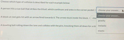 Choose which type of collision is described for each example below
A person hits a cue ball that strikes the 8 ball, which continues and sinks in the corner pocket - choose your answer....
A block at rest gets hit with an arrow fired towards it. The arrow stuck inside the block. = cho choose your answer..
gravity
A bowling ball rolling down the lane and collides with the pins, knocking them all down for a str inelastic
elastic