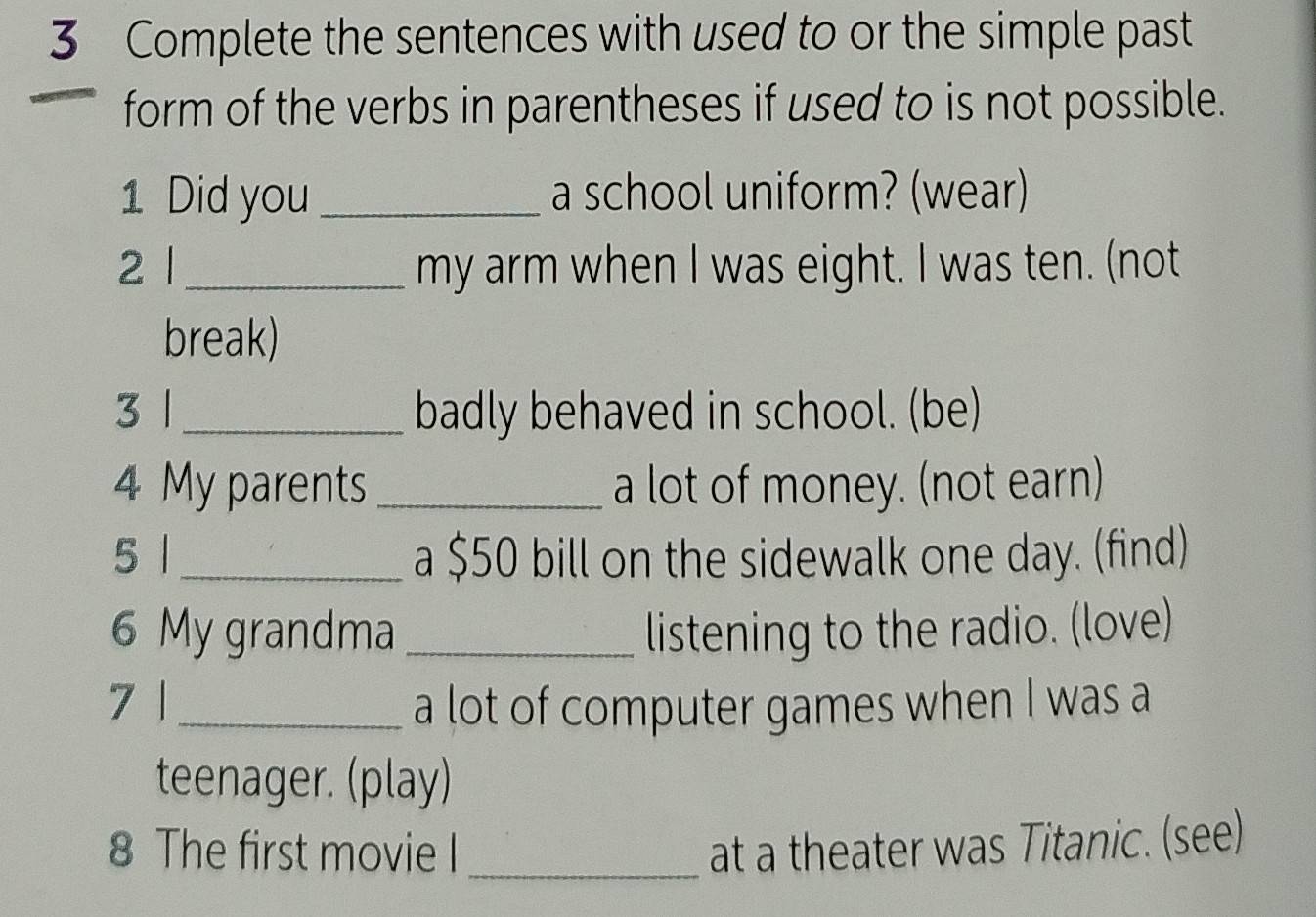 Complete the sentences with used to or the simple past 
form of the verbs in parentheses if used to is not possible. 
1 Did you _a school uniform? (wear) 
2 l _my arm when I was eight. I was ten. (not 
break) 
3 1_ badly behaved in school. (be) 
4 My parents _a lot of money. (not earn) 
5 1_ a $50 bill on the sidewalk one day. (find) 
6 My grandma _listening to the radio. (love) 
7 | _a lot of computer games when I was a 
teenager. (play) 
8 The first movie I _at a theater was Titanic. (see)