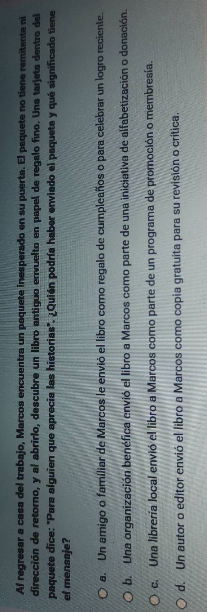 Al regresar a casa del trabajo, Marcos encuentra un paquete inesperado en su puerta. El paquete no tiene remitente ni
dirección de retorno, y al abrirlo, descubre un libro antiguo envuelto en papel de regalo fino. Una tarjeta dentro del
paquete dice: "Para alguien que aprecia las historias". ¿Quién podría haber enviado el paquete y qué significado tiene
el mensaje?
a. Un amigo o familiar de Marcos le envió el libro como regalo de cumpleaños o para celebrar un logro reciente.
b. Una organización benéfica envió el libro a Marcos como parte de una iniciativa de alfabetización o donación.
c. Una librería local envió el libro a Marcos como parte de un programa de promoción o membresía.
d. Un autor o editor envió el libro a Marcos como copia gratuita para su revisión o crítica.