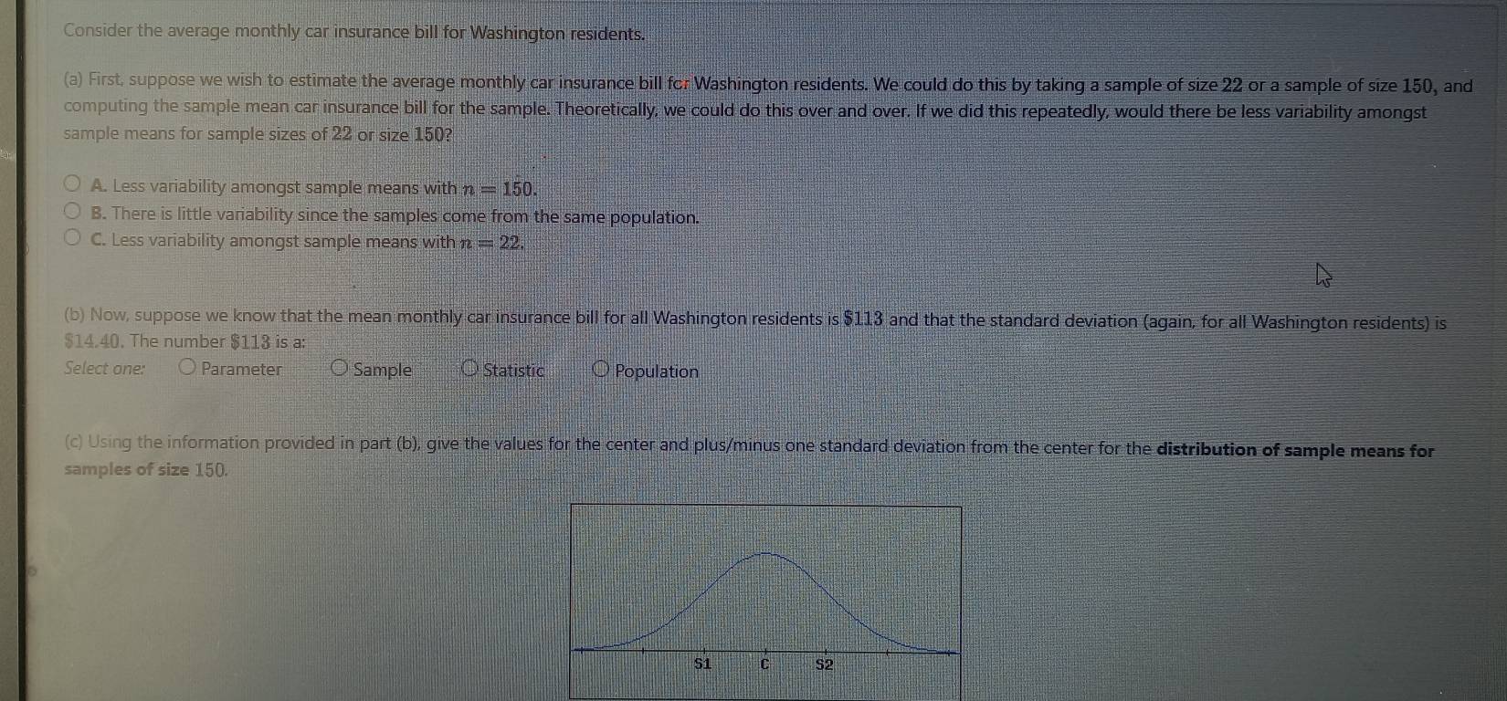 Consider the average monthly car insurance bill for Washington residents.
(a) First, suppose we wish to estimate the average monthly car insurance bill for Washington residents. We could do this by taking a sample of size 22 or a sample of size 150, and
computing the sample mean car insurance bill for the sample. Theoretically, we could do this over and over. If we did this repeatedly, would there be less variability amongst
sample means for sample sizes of 22 or size 150?
A. Less variability amongst sample means with n=150.
B. There is little variability since the samples come from the same population.
C. Less variability amongst sample means with n =22. 
(b) Now, suppose we know that the mean monthly car insurance bill for all Washington residents is $113 and that the standard deviation (again, for all Washington residents) is
$14.40. The number $113 is a:
Select one: Parameter Sample Statistic Population
(c) Using the information provided in part (b), give the values for the center and plus/minus one standard deviation from the center for the distribution of sample means for
samples of size 150.