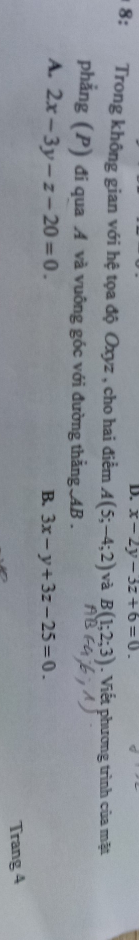 D. x-2y-3z+6=0. 
1 8: Trong không gian với hệ tọa độ Oxyz , cho hai điểm A(5;-4;2) V a B(1;2;3). Viết phương trình của mặt
phẳng (P) đi qua A và vuông góc với đường thẳng AB.
A. 2x-3y-z-20=0.
B. 3x-y+3z-25=0. 
Trang 4