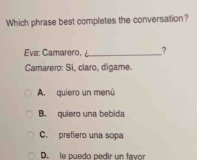 Which phrase best completes the conversation?
Eva: Camarer
Camarero: Si, claro, digame.
A. quiero un menú
B. quiero una bebida
C. prefiero una sopa
D. le puedo pedir un favor