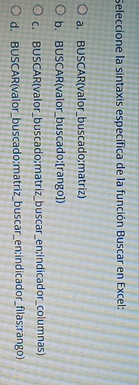 Seleccione la sintaxis específica de la función Buscar en Excel:
a. BUSCAR(valor_buscado;matriz)
b. BUSCAR(valor_buscado;[rango])
c. BUSCAR(valor_buscado;matriz_buscar_en;indicador_columnas)
d. BUSCAR(valor_buscado;matriz_buscar_en;indicador_filas;rango)