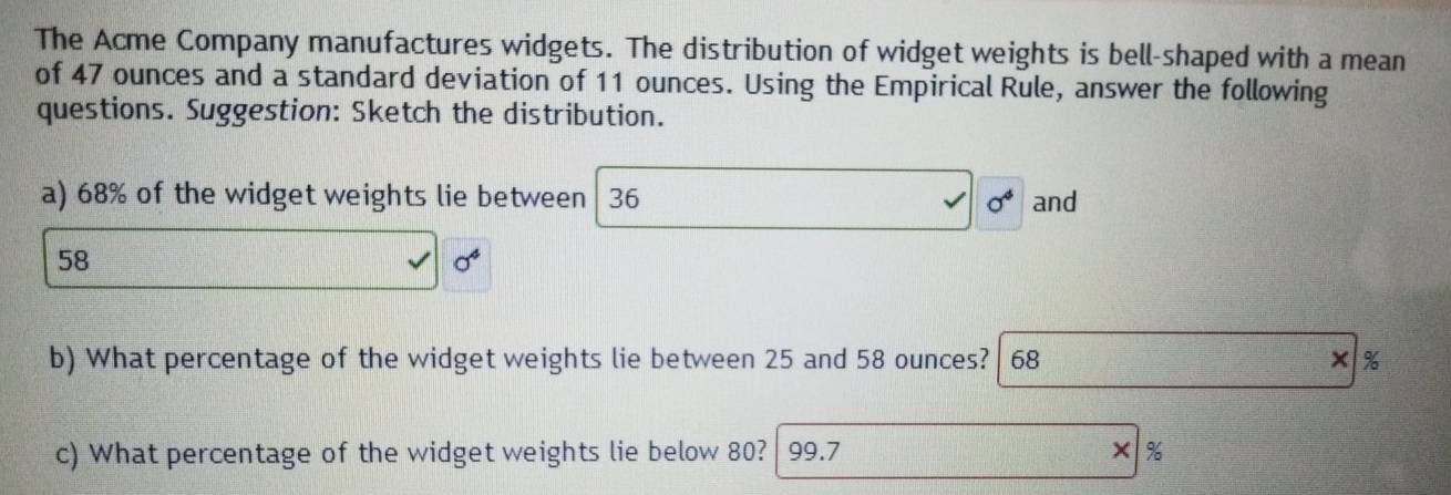 The Acme Company manufactures widgets. The distribution of widget weights is bell-shaped with a mean 
of 47 ounces and a standard deviation of 11 ounces. Using the Empirical Rule, answer the following 
questions. Suggestion: Sketch the distribution. 
a) 68% of the widget weights lie between 36 sigma^4 and
58
sigma^4
b) What percentage of the widget weights lie between 25 and 58 ounces? | 68 × %
c) What percentage of the widget weights lie below 80? 99.7 ×%