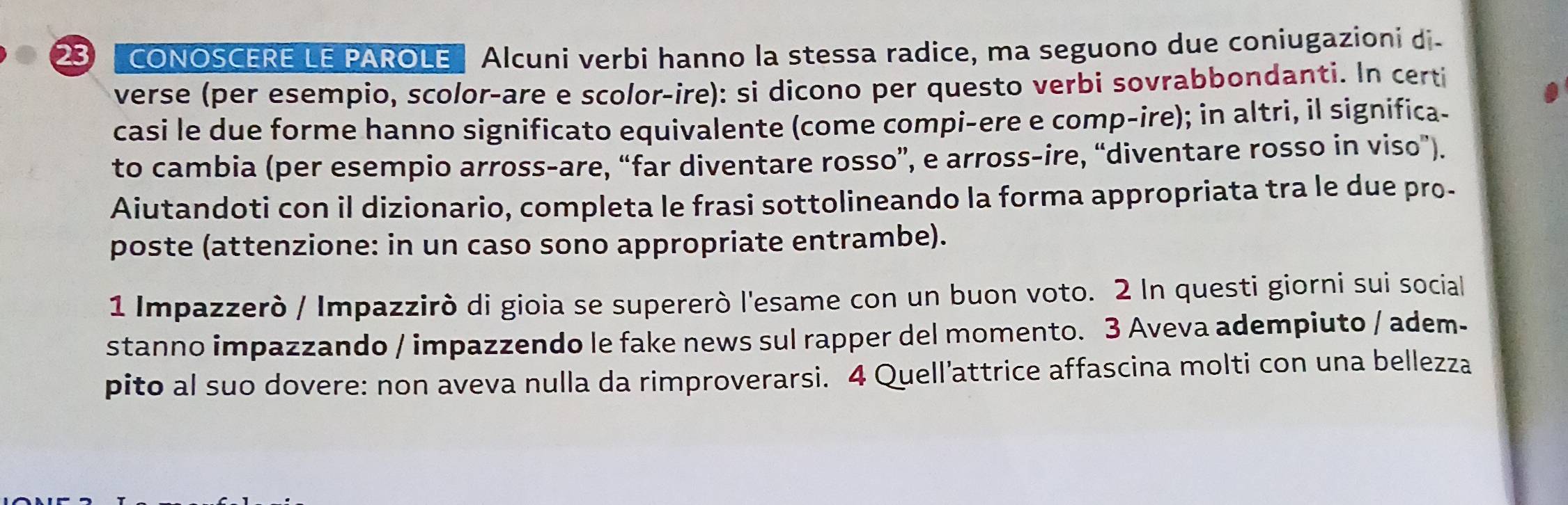 23 " CONOSCERE LE PAROLE" Alcuni verbi hanno la stessa radice, ma seguono due coniugazioni di- 
verse (per esempio, scolor-are e scolor-ire): si dicono per questo verbi sovrabbondanti. In certi 
casi le due forme hanno significato equivalente (come compi-ere e comp-ire); in altri, il significa- 
to cambia (per esempio arross-are, “far diventare rosso”, e arross-ire, “diventare rosso in viso”). 
Aiutandoti con il dizionario, completa le frasi sottolineando la forma appropriata tra le due pro- 
poste (attenzione: in un caso sono appropriate entrambe). 
1 Impazzerò / Impazzirò di gioia se supererò l'esame con un buon voto. 2 In questi giorni sui social 
stanno impazzando / impazzendo le fake news sul rapper del momento. 3 Aveva adempiuto / adem- 
pito al suo dovere: non aveva nulla da rimproverarsi. 4 Quell’attrice affascina molti con una bellezza