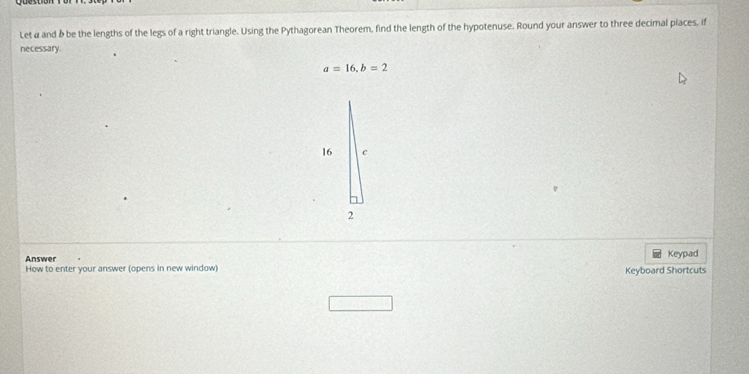 Let a and & be the lengths of the legs of a right triangle. Using the Pythagorean Theorem, find the length of the hypotenuse. Round your answer to three decimal places, if 
necessary
a=16, b=2
Answer Keypad 
How to enter your answer (opens in new window) 
Keyboard Shortcuts