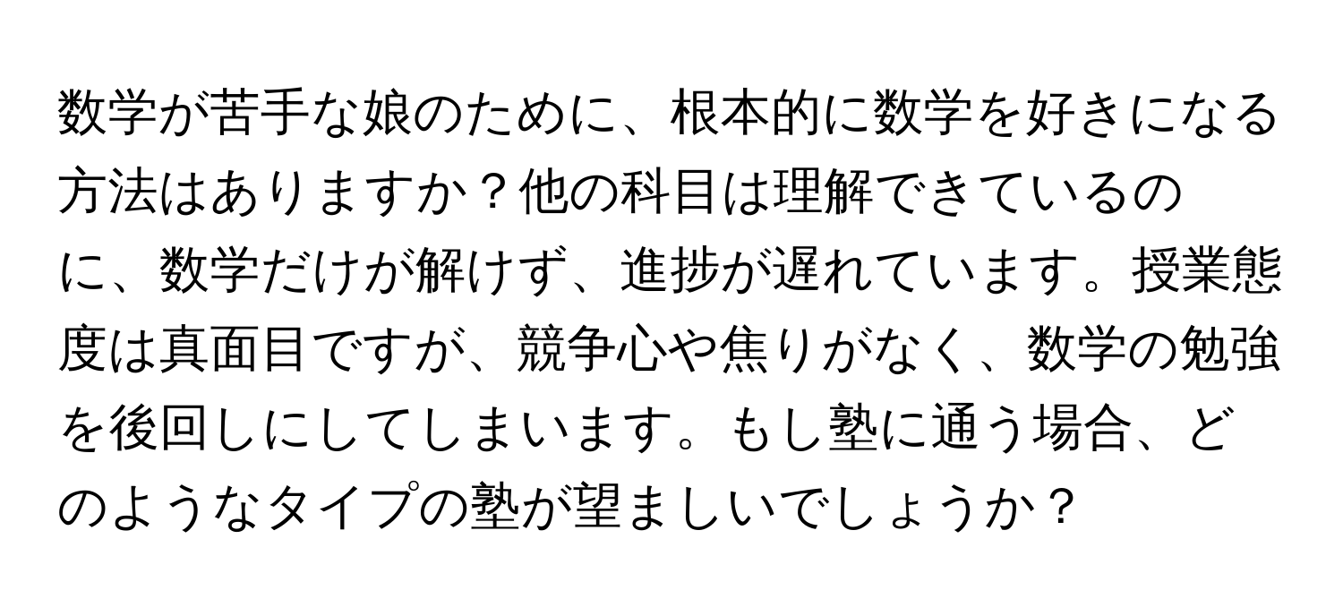 数学が苦手な娘のために、根本的に数学を好きになる方法はありますか？他の科目は理解できているのに、数学だけが解けず、進捗が遅れています。授業態度は真面目ですが、競争心や焦りがなく、数学の勉強を後回しにしてしまいます。もし塾に通う場合、どのようなタイプの塾が望ましいでしょうか？