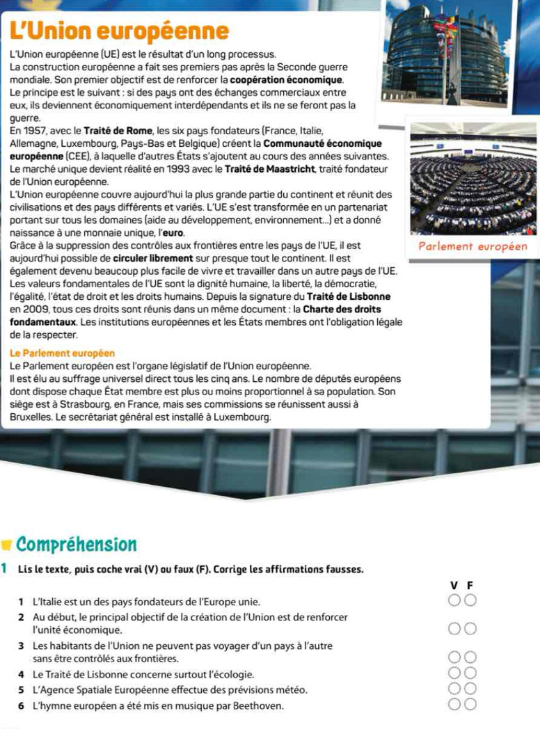 L'Union européenne
L'Union européenne (UE) est le résultat d'un long processus.
La construction européenne a fait ses premiers pas après la Seconde guerre
mondiale. Son premier objectif est de renforcer la coopération économique.
Le principe est le suivant : si des pays ont des échanges commerciaux entre 
eux, ils deviennent économiquement interdépendants et ils ne se feront pas la
guerre.
En 1957, avec le Traité de Rome, les six pays fondateurs (France, Italie,
Allemagne, Luxembourg, Pays-Bas et Belgique) créent la Communauté économique
européenne (CEE), à laquelle d'autres États s'ajoutent au cours des années suivantes.
Le marché unique devient réalité en 1993 avec le Traité de Maastricht, traité fondateur
de l'Union européenne.
L'Union européenne couvre aujourd'hui la plus grande partie du continent et réunit des
civilisations et des pays différents et variés. L'UE s'est transformée en un partenariat
portant sur tous les domaines (aide au développement, environnement...) et a donné
naissance à une monnaie unique, l'euro.
Grâce à la suppression des contrôles aux frontières entre les pays de l'UE, il est Parlement européen
aujourd’hui possible de circuler librement sur presque tout le continent. Il est
également devenu beaucoup plus facile de vivre et travailler dans un autre pays de l'UE.
Les valeurs fondamentales de l'UE sont la dignité humaine, la liberté, la démocratie,
l'égalité, l'état de droit et les droits humains. Depuis la signature du Traité de Lisbonne
en 2009, tous ces droits sont réunis dans un même document : la Charte des droits
fondamentaux. Les institutions européennes et les États membres ont l'obligation légale
de la respecter.
Le Parlement européen
Le Parlement européen est l'organe législatif de l'Union européenne.
Il est élu au suffrage universel direct tous les cinq ans. Le nombre de députés européens
dont dispose chaque État membre est plus ou moins proportionnel à sa population. Son
siège est à Strasbourg, en France, mais ses commissions se réunissent aussi à
Bruxelles. Le secrétariat général est installé à Luxembourg.
Compréhension
1 Lis le texte, puis coche vrai (V) ou faux (F). Corrige les affirmations fausses.
V F
1 L’Italie est un des pays fondateurs de l’Europe unie.
2 Au début, le principal objectif de la création de l'Union est de renforcer
l'unité économique.
3 Les habitants de l'Union ne peuvent pas voyager d’un pays à l'autre
sans être contrôlés aux frontières.
4 Le Traité de Lisbonne concerne surtout l'écologie.
5 L'Agence Spatiale Européenne effectue des prévisions météo.
6 L'hymne européen a été mis en musique par Beethoven.