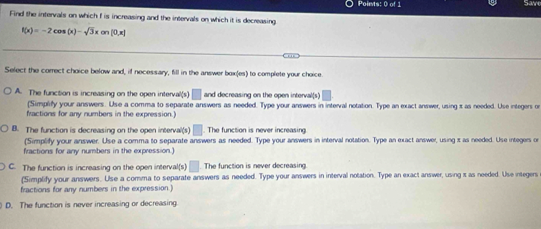 Save
Find the intervals on which f is increasing and the intervals on which it is decreasing.
f(x)=-2cos (x)-sqrt(3)xon[0,π ]
Select the correct choice below and, if necessary, fill in the answer box(es) to complete your choice.
A. The function is increasing on the open interval(s) □ and decreasing on the open interval(s) □.
(Simplify your answers. Use a comma to separate answers as needed. Type your answers in interval notation. Type an exact answer, using π as needed. Use integers of
fractions for any numbers in the expression.)
B. The function is decreasing on the open interval(s) □ . The function is never increasing
(Simplify your answer. Use a comma to separate answers as needed. Type your answers in interval notation. Type an exact answer, using π as needed. Use integers or
fractions for any numbers in the expression.)
C. The function is increasing on the open interval(s) □ . The function is never decreasing.
(Simplify your answers. Use a comma to separate answers as needed. Type your answers in interval notation. Type an exact answer, using π as needed. Use integers
fractions for any numbers in the expression.)
D. The function is never increasing or decreasing.