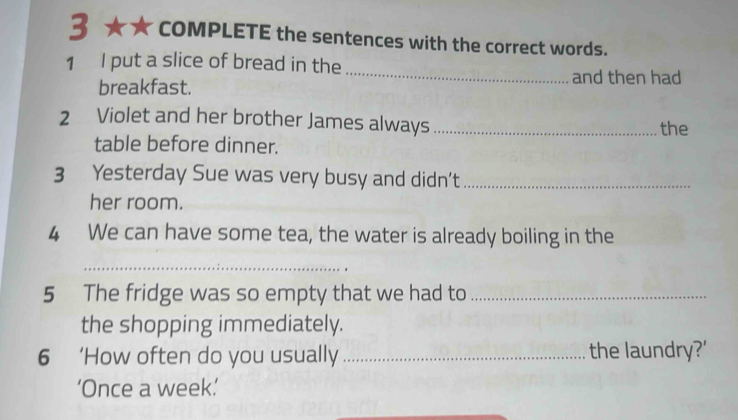 COMPLETE the sentences with the correct words. 
_ 
1 I put a slice of bread in the 
breakfast. 
and then had 
2 Violet and her brother James always_ 
the 
table before dinner. 
3 Yesterday Sue was very busy and didn’t_ 
her room. 
4 We can have some tea, the water is already boiling in the 
_ 
5 The fridge was so empty that we had to_ 
the shopping immediately. 
6 ‘How often do you usually _the laundry?' 
‘Once a week.’