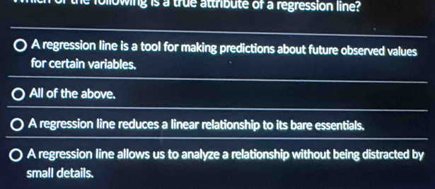 following is a true attribute of a regression line?
A regression line is a tool for making predictions about future observed values
for certain variables.
All of the above.
A regression line reduces a linear relationship to its bare essentials.
A regression line allows us to analyze a relationship without being distracted by
small details.