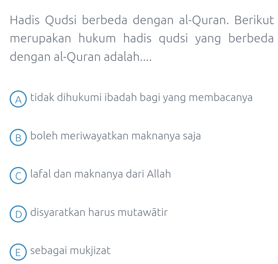 Hadis Qudsi berbeda dengan al-Quran. Berikut
merupakan hukum hadis qudsi yang berbeda
dengan al-Quran adalah....
A ) tidak dihukumi ibadah bagi yang membacanya
B) boleh meriwayatkan maknanya saja
C) lafal dan maknanya dari Allah
D) disyaratkan harus mutawātir
E  sebagai mukjizat