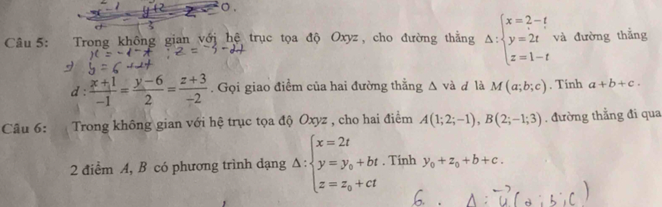 Trong không gian với hệ trục tọa độ Oxyz, cho đường thẳng Delta :beginarrayl x=2-t y=2t z=1-tendarray. và đường thắng 
d :  (x+1)/-1 = (y-6)/2 = (z+3)/-2 . Gọi giao điểm của hai đường thằng △ vdot a d là M(a;b;c). Tính a+b+c. 
Câu 6: Trong không gian với hệ trục tọa độ Oxyz , cho hai điểm A(1;2;-1), B(2;-1;3). đường thẳng đi qua 
2 điểm A, B có phương trình dạng △ :beginarrayl x=2t y=y_0+bt z=z_0+ctendarray.. Tính y_0+z_0+b+c.