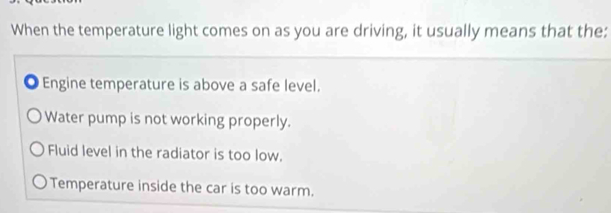 When the temperature light comes on as you are driving, it usually means that the:
Engine temperature is above a safe level.
Water pump is not working properly.
Fluid level in the radiator is too low.
Temperature inside the car is too warm.