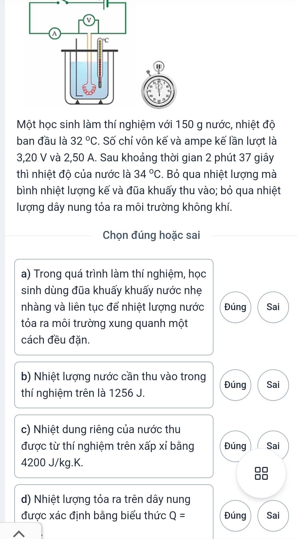 Một học sinh làm thí nghiệm với 150 g nước, nhiệt độ 
ban đầu là 32°C. Số chỉ vôn kế và ampe kế lần lượt là
3,20 V và 2,50 A. Sau khoảng thời gian 2 phút 37 giây 
thì nhiệt độ của nước là 34°C. Bỏ qua nhiệt lượng mà 
bình nhiệt lượng kế và đũa khuấy thu vào; bỏ qua nhiệt 
lượng dây nung tỏa ra môi trường không khí. 
Chọn đúng hoặc sai 
a) Trong quá trình làm thí nghiệm, học 
sinh dùng đũa khuấy khuấy nước nhẹ 
nhàng và liên tục để nhiệt lượng nước Đúng Sai 
tỏa ra môi trường xung quanh một 
cách đều đặn. 
b) Nhiệt lượng nước cần thu vào trong 
Đúng Sai 
thí nghiệm trên là 1256 J. 
c) Nhiệt dung riêng của nước thu 
được từ thí nghiệm trên xấp xỉ bằng Đúng Sai
4200 J/kg. K. 
d) Nhiệt lượng tỏa ra trên dây nung 
được xác định bằng biểu thức Q= Đúng Sai