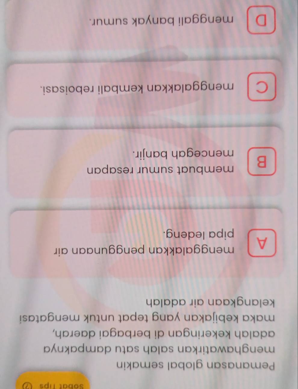 Sobat Tips
Pemanasan global semakin
menghawatirkan salah satu dampaknya 
adalah kekeringan di berbagai daerah,
maka kebijakan yang tepat untuk mengatasi
kelangkaan air adalah
A menggalakkan penggunaan air
pipa ledeng.
B
membuat sumur resapan
mencegah banjir.
C menggalakkan kembali reboisasi.
D menggali banyak sumur.