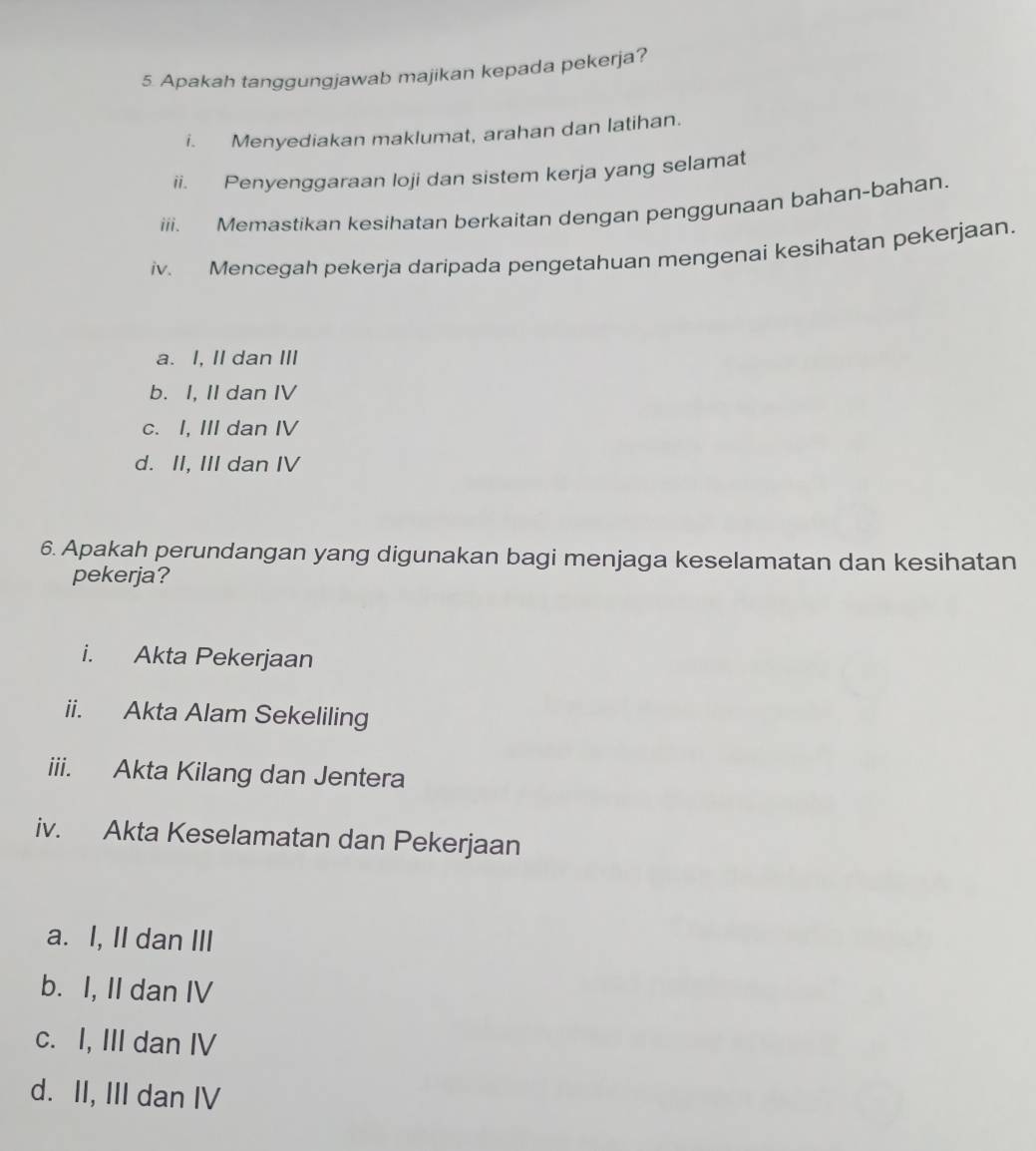 Apakah tanggungjawab majikan kepada pekerja?
i. Menyediakan maklumat, arahan dan latihan.
ii. Penyenggaraan loji dan sistem kerja yang selamat
iii. Memastikan kesihatan berkaitan dengan penggunaan bahan-bahan.
iv. Mencegah pekerja daripada pengetahuan mengenai kesihatan pekerjaan.
a. I, II dan III
b. I, II dan IV
c. I, III dan IV
d. II, III dan IV
6. Apakah perundangan yang digunakan bagi menjaga keselamatan dan kesihatan
pekerja?
i. Akta Pekerjaan
ii. Akta Alam Sekeliling
iii. Akta Kilang dan Jentera
iv. Akta Keselamatan dan Pekerjaan
a. I, II dan III
b. I, II dan IV
c. I, III dan IV
d. II, III dan IV