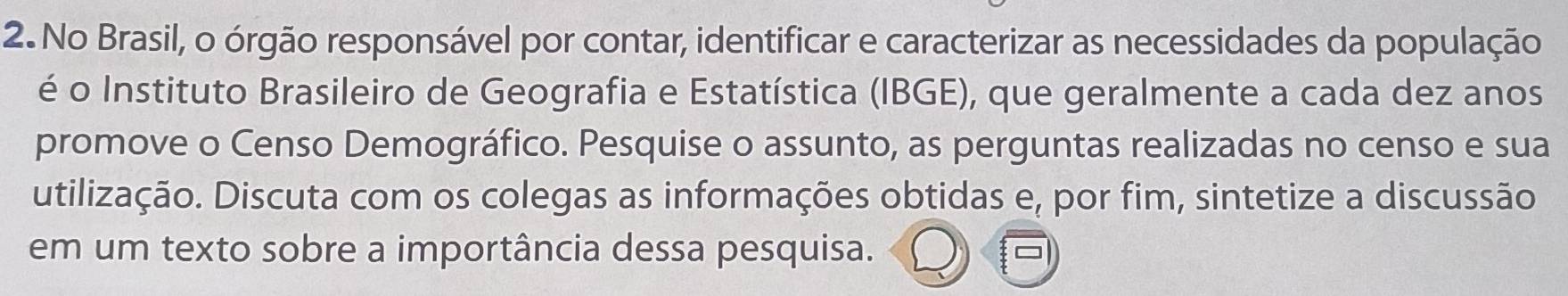 No Brasil, o órgão responsável por contar, identificar e caracterizar as necessidades da população 
é o Instituto Brasileiro de Geografia e Estatística (IBGE), que geralmente a cada dez anos 
promove o Censo Demográfico. Pesquise o assunto, as perguntas realizadas no censo e sua 
utilização. Discuta com os colegas as informações obtidas e e, por fim, sintetize a discussão 
em um texto sobre a importância dessa pesquisa.