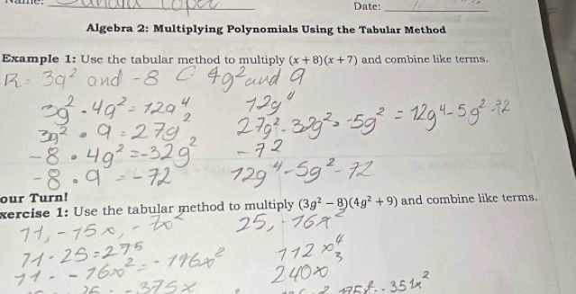 Date: 
_ 
Algebra 2: Multiplying Polynomials Using the Tabular Method 
Example 1: Use the tabular method to multiply (x+8)(x+7) and combine like terms. 
our Turn! 
xercise 1: Use the tabular method to multiply (3g^2-8)(4g^2+9) and combine like terms.