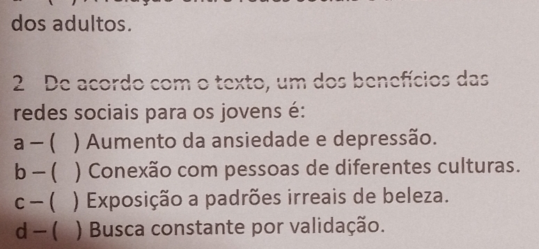 dos adultos.
2 De acordo com o texto, um dos benefícios das
redes sociais para os jovens é:
a - ( ) Aumento da ansiedade e depressão.
b - ( ) Conexão com pessoas de diferentes culturas.
c - ( ) Exposição a padrões irreais de beleza.
d - ( ) Busca constante por validação.