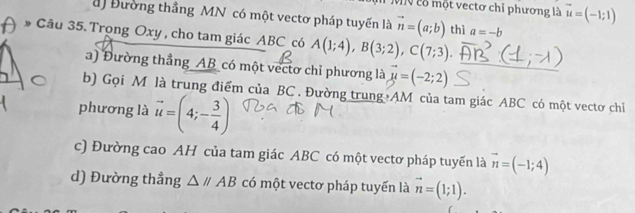 VV có một vectơ chỉ phương là vector u=(-1;1)
a) Đường thẳng MN có một vectơ pháp tuyến là vector n=(a;b) thì a=-b
* Câu 35. Trọng Oxy , cho tam giác ABC có A(1;4), B(3;2), C(7;3). 
a) Đường thẳng _ AB _có một vectơ chỉ phương là vector mu =(-2;2) _
b) Gọi M là trung điểm của BC. Đường trung AM của tam giác ABC có một vectơ chỉ
phương là vector u=(4;- 3/4 )
c) Đường cao AH của tam giác ABC có một vectơ pháp tuyến là vector n=(-1;4)
d) Đường thẳng △ //AB có một vectơ pháp tuyến là vector n=(1;1).