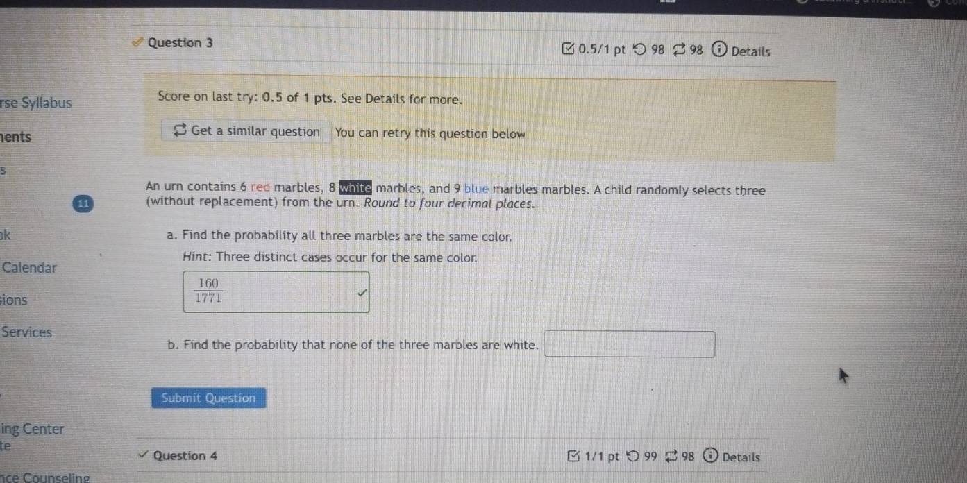 ζ0.5/1 pt つ 98 98 (i) Details 
rse Syllabus 
Score on last try: 0.5 of 1 pts. See Details for more. 
ents 
Get a similar question You can retry this question below 
5 
An urn contains 6 red marbles, 8 while marbles, and 9 blue marbles marbles. A child randomly selects three
11 (without replacement) from the urn. Round to four decimal places. 
k a. Find the probability all three marbles are the same color. 
Hint: Three distinct cases occur for the same color. 
Calendar 
ions
 160/1771 
Services d= □ /□  
b. Find the probability that none of the three marbles are white. 
Submit Question 
ing Center 
te C 1/1 pt 98 Details 
Question 4