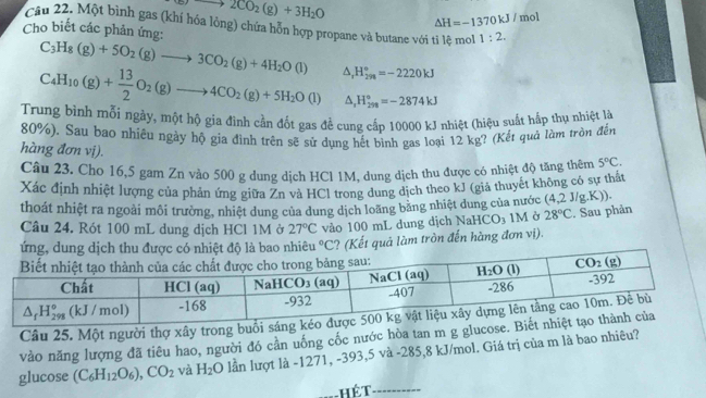 to 2CO_2(g)+3H_2O
△ H=-1370kJ/ mol
Câu 22. Một bình gas (khí hóa lỏng) chứa hỗn hợp propane và butane với tỉ lệ mol 1:2.
Cho biết các phản ứng:
C_3H_8(g)+5O_2(g)to 3CO_2(g)+4H_2O(l)
C_4H_10(g)+ 13/2 O_2(g)to 4CO_2(g)+5H_2O(l) △ _rH_(2n)°=-2220kJ
△ _1H_(299)°=-2874kJ
Trung bình mỗi ngày, một hộ gia đình cần đốt gas đề cung cấp 10000 kJ nhiệt (hiệu suất hấp thụ nhiệt là
80%). Sau bao nhiêu ngày hộ gia đình trên sẽ sử dụng hết bình gas loại 12 kg? (Kết quả làm tròn đến
hàng đơn vị).
Câu 23. Cho 16,5 gam Zn vào 500 g dung dịch HCl 1M, dung dịch thu được có nhiệt độ tăng thêm 5°C.
Xác định nhiệt lượng của phản ứng giữa Zn và HCl trong dung dịch theo kJ (giá thuyết không có sự thất
thoát nhiệt ra ngoài môi trường, nhiệt dung của dung dịch loãng băng nhiệt dung của nước (4,2 J/g.K))
Câu 24. Rót 100 mL dung dịch HCl 1M ở 27°C vào 100 mL dung dịch Na HCO_3 IM Ở 28°C°C ? (Kết quả làm tròn đến hàng đơn vị). . Sau phản
Câu 25. Một người thợ xây trong buổ
vào năng lượng đã tiêu hao, người đó cần uống cốc nước hòa tan m g glucose
glucose (C_6H_12O_6),CO_2 và H_2O lần lượt là -1271, -393,5 và -285,8 kJ/mol. Giá trị của m là bao nhiêu?
Hét_