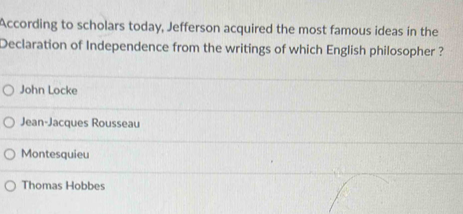 According to scholars today, Jefferson acquired the most famous ideas in the
Declaration of Independence from the writings of which English philosopher ?
John Locke
Jean-Jacques Rousseau
Montesquieu
Thomas Hobbes