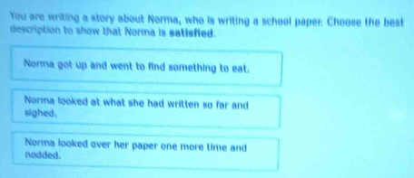 You are writing a story about Norma, who is writing a school paper Choose the best
description to show that Norma is satisfied.
Norma got up and went to find something to eat.
Norma looked at what she had written so far and
sighed .
Norma looked over her paper one more time and
nodded.