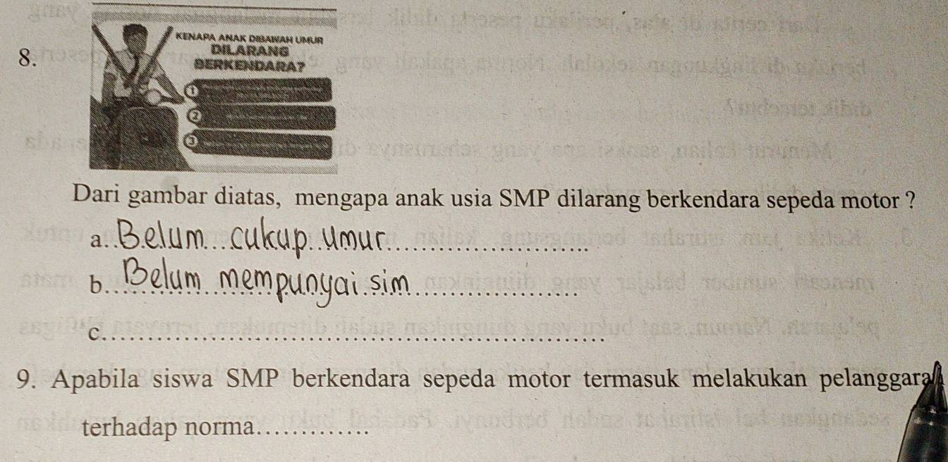 Dari gambar diatas, mengapa anak usia SMP dilarang berkendara sepeda motor ? 
a._ 
_ 
b._ 
c._ 
9. Apabila siswa SMP berkendara sepeda motor termasuk melakukan pelanggara 
terhadap norma_