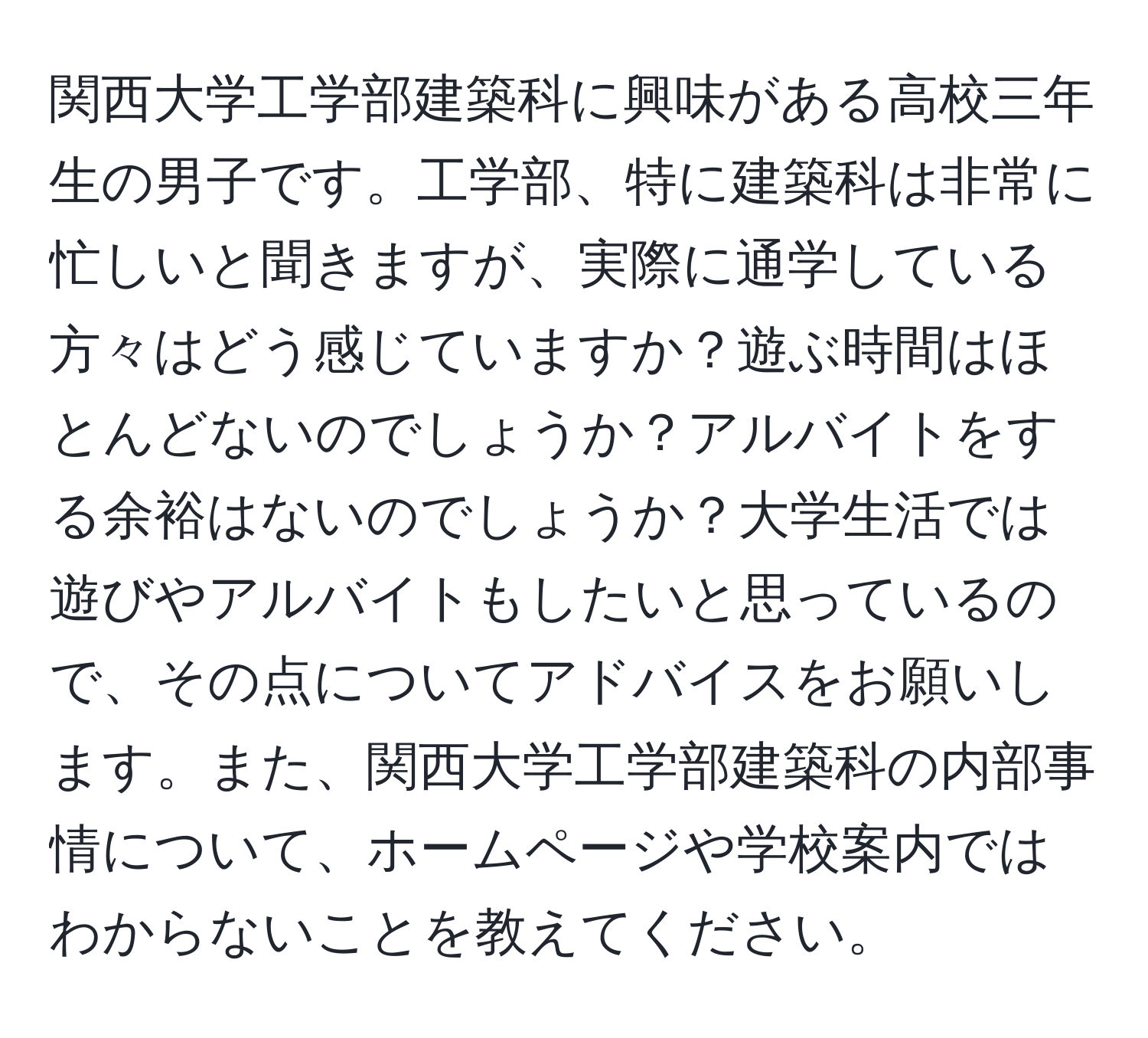 関西大学工学部建築科に興味がある高校三年生の男子です。工学部、特に建築科は非常に忙しいと聞きますが、実際に通学している方々はどう感じていますか？遊ぶ時間はほとんどないのでしょうか？アルバイトをする余裕はないのでしょうか？大学生活では遊びやアルバイトもしたいと思っているので、その点についてアドバイスをお願いします。また、関西大学工学部建築科の内部事情について、ホームページや学校案内ではわからないことを教えてください。