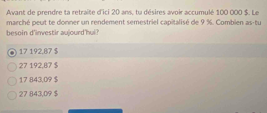 Avant de prendre ta retraite d'ici 20 ans, tu désires avoir accumulé 100 000 $. Le
marché peut te donner un rendement semestriel capitalisé de 9 %. Combien as-tu
besoin d'investir aujourd'hui?
17 192,87 $
27 192,87 $
17 843,09 $
27 843,09 $