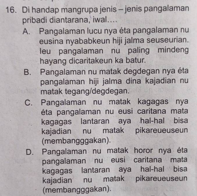 Di handap mangrupa jenis - jenis pangalaman
pribadi diantarana, iwal....
A. Pangalaman lucu nya éta pangalaman nu
eusina nyababkeun hiji jalma seuseurian.
leu pangalaman nu paling mindeng
hayang dicaritakeun ka batur.
B. Pangalaman nu matak degdegan nya éta
pangalaman hiji jalma dina kajadian nu
matak tegang/degdegan.
C. Pangalaman nu matak kagagas nya
éta pangalaman nu eusi caritana mata
kagagas lantaran aya hal-hal bisa
kajadian nu matak pikareueuseun
(membangggakan).
D. Pangalaman nu matak horor nya éta
pangalaman nu eusi caritana mata
kagagas lantaran aya hal-hal bisa
kajadian nu matak pikareueuseun
(membangggakan).