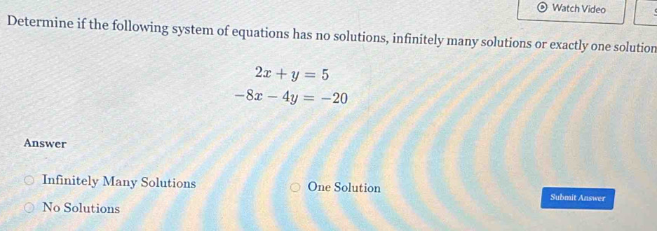 Watch Video
Determine if the following system of equations has no solutions, infinitely many solutions or exactly one solution
2x+y=5
-8x-4y=-20
Answer
Infinitely Many Solutions One Solution Submit Answer
No Solutions