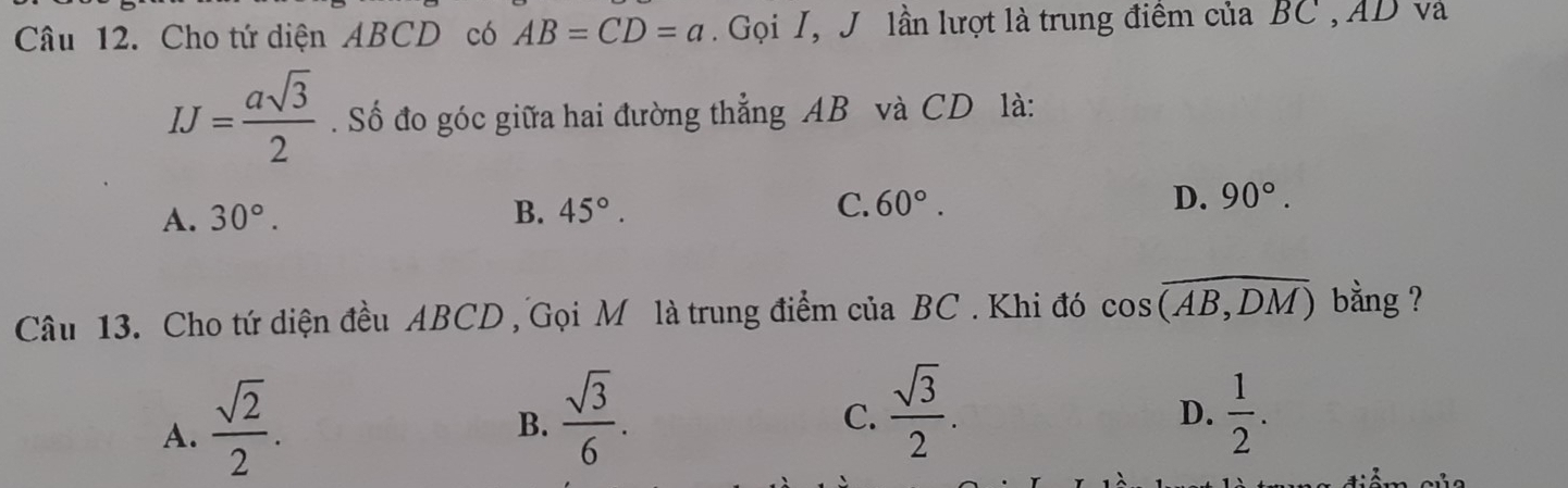 Cho tứ diện ABCD có AB=CD=a Gọi I, J lần lượt là trung điểm của BC , AD và
IJ= asqrt(3)/2 . Số đo góc giữa hai đường thẳng AB và CD là:
A. 30°. B. 45°. C. 60°. D. 90°. 
Câu 13. Cho tứ diện đều ABCD , Gọi M là trung điểm của BC. Khi đó cos overline (AB,DM) bằng ?
A.  sqrt(2)/2 .
C.  sqrt(3)/2 .
B.  sqrt(3)/6 .  1/2 . 
D.