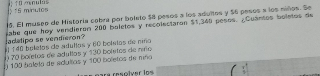 ) 10 minulos
) 15 minutos
05. El museo de Historia cobra por boleto $8 pesos a los adultos y $6 pesos a los niños. Se
Sabe que hoy vendieron 200 boletos y recolectaron $1,340 pesos. ¿Cuántos boletos de
:adatipo se vendieron?
) 140 boletos de adultos y 60 boletos de niño
) 70 boletos de adultos y 130 boletos de niño
:) 100 boleto de adultos y 100 boletos de niño
ara resolver los