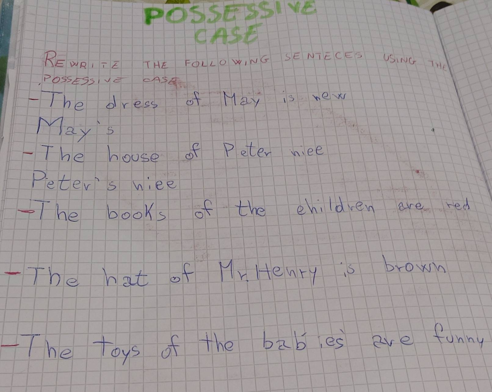 POSSESSIVE 
CASE 
BEWRI TE THE FOLLO WING SE NTECES USING TH 
POSsESsV ASQ 
-The dress of May is new 
May's 
-The house of Peter niee 
Peter's wiee 
-The books of the children are red 
TThe hat of Mr Henry is brown 
-The toys of the bables are funny