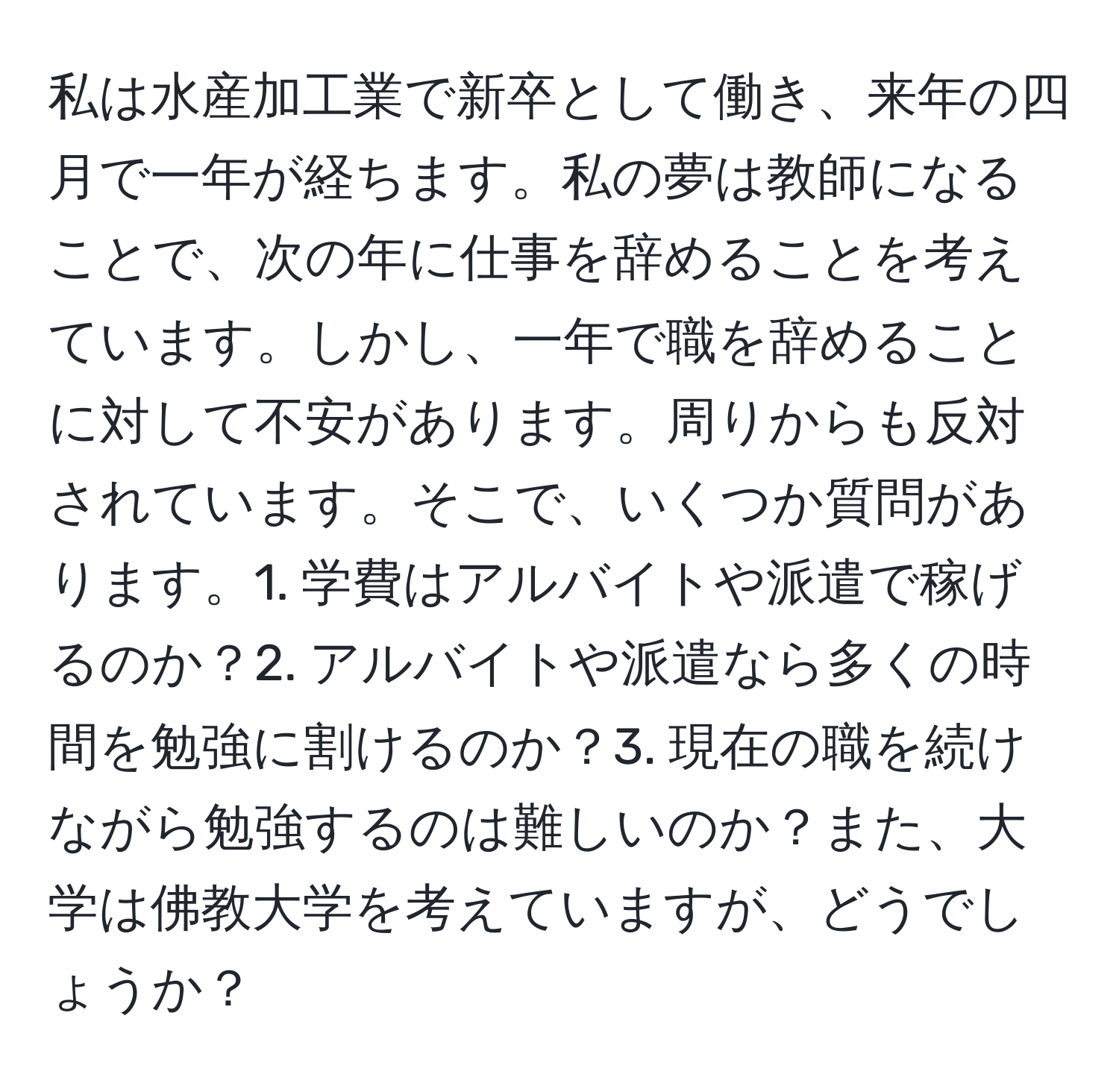 私は水産加工業で新卒として働き、来年の四月で一年が経ちます。私の夢は教師になることで、次の年に仕事を辞めることを考えています。しかし、一年で職を辞めることに対して不安があります。周りからも反対されています。そこで、いくつか質問があります。1. 学費はアルバイトや派遣で稼げるのか？2. アルバイトや派遣なら多くの時間を勉強に割けるのか？3. 現在の職を続けながら勉強するのは難しいのか？また、大学は佛教大学を考えていますが、どうでしょうか？